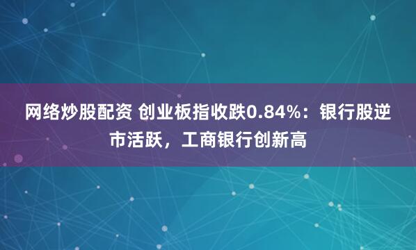 网络炒股配资 创业板指收跌0.84%：银行股逆市活跃，工商银行创新高