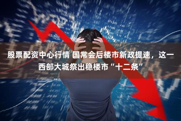 股票配资中心行情 国常会后楼市新政提速，这一西部大城祭出稳楼市“十二条”