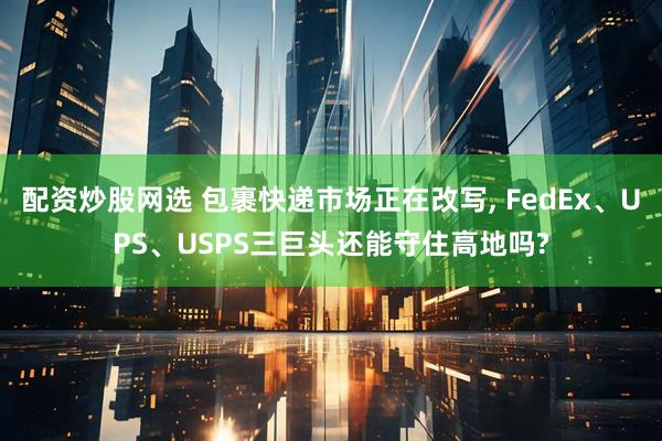 配资炒股网选 包裹快递市场正在改写, FedEx、UPS、USPS三巨头还能守住高地吗?