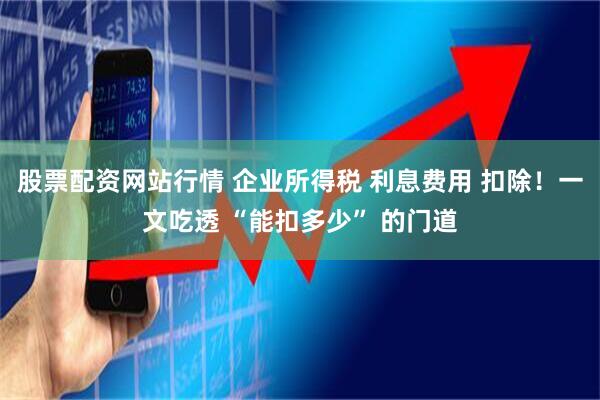 股票配资网站行情 企业所得税 利息费用 扣除！一文吃透 “能扣多少” 的门道