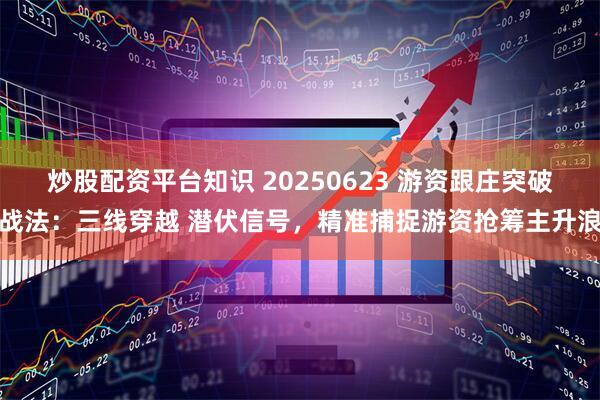 炒股配资平台知识 20250623 游资跟庄突破战法：三线穿越 潜伏信号，精准捕捉游资抢筹主升浪
