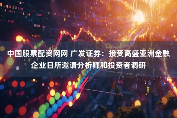 中国股票配资网网 广发证券：接受高盛亚洲金融企业日所邀请分析师和投资者调研