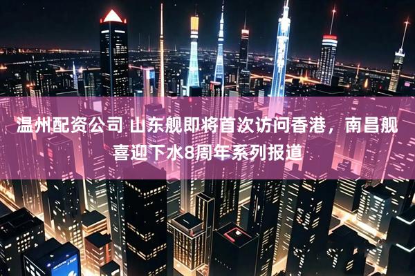 温州配资公司 山东舰即将首次访问香港，南昌舰喜迎下水8周年系列报道