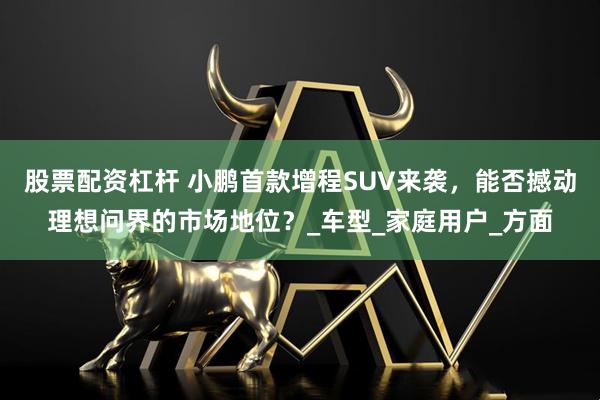 股票配资杠杆 小鹏首款增程SUV来袭，能否撼动理想问界的市场地位？_车型_家庭用户_方面