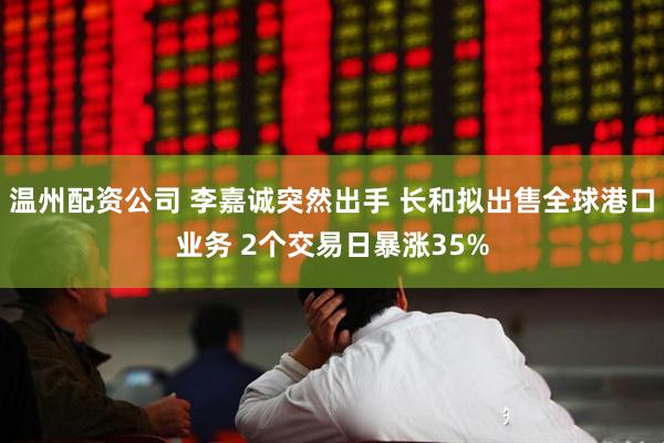 温州配资公司 李嘉诚突然出手 长和拟出售全球港口业务 2个交易日暴涨35%