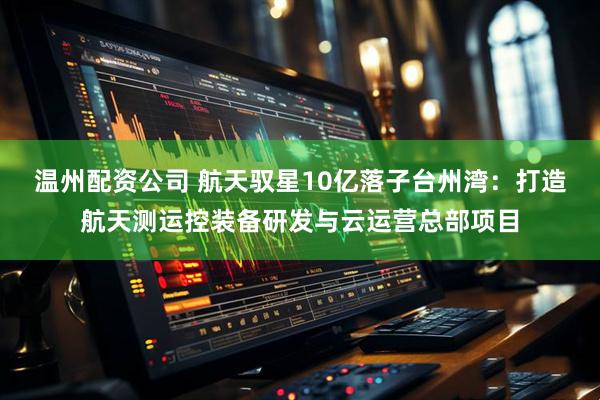 温州配资公司 航天驭星10亿落子台州湾：打造航天测运控装备研发与云运营总部项目