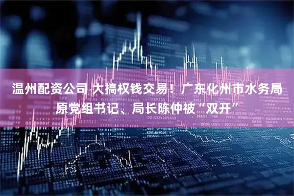 温州配资公司 大搞权钱交易！广东化州市水务局原党组书记、局长陈仲被“双开”