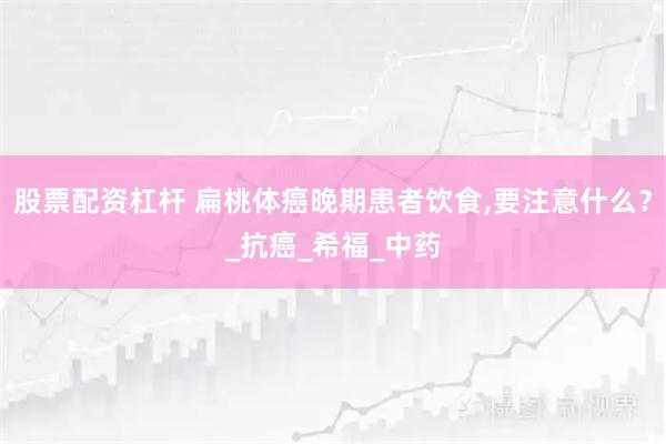 股票配资杠杆 扁桃体癌晚期患者饮食,要注意什么？_抗癌_希福_中药