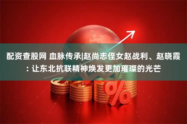 配资查股网 血脉传承|赵尚志侄女赵战利、赵晓霞: 让东北抗联精神焕发更加璀璨的光芒