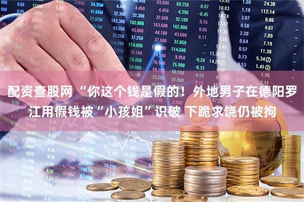 配资查股网 “你这个钱是假的！外地男子在德阳罗江用假钱被“小孩姐”识破 下跪求饶仍被拘
