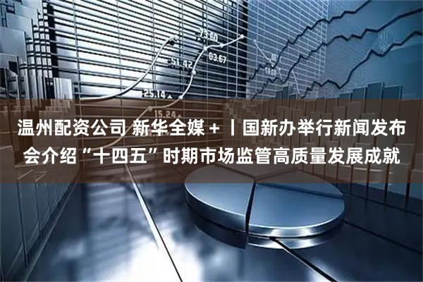 温州配资公司 新华全媒＋丨国新办举行新闻发布会介绍“十四五”时期市场监管高质量发展成就