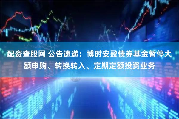 配资查股网 公告速递：博时安盈债券基金暂停大额申购、转换转入、定期定额投资业务