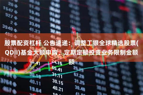 股票配资杠杆 公告速递：调整工银全球精选股票(QDII)基金大额申购、定期定额投资业务限制金额