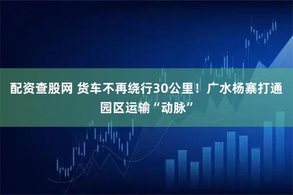 配资查股网 货车不再绕行30公里！广水杨寨打通园区运输“动脉”