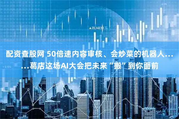 配资查股网 50倍速内容审核、会炒菜的机器人……葛店这场AI大会把未来“搬”到你面前