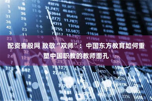 配资查股网 致敬“双师”：中国东方教育如何重塑中国职教的教师面孔