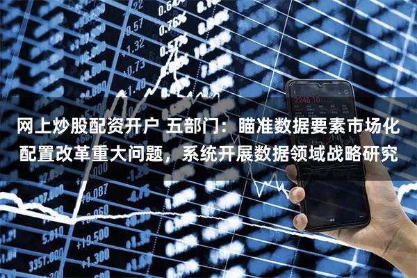 网上炒股配资开户 五部门：瞄准数据要素市场化配置改革重大问题，系统开展数据领域战略研究
