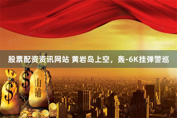 股票配资资讯网站 黄岩岛上空，轰-6K挂弹警巡