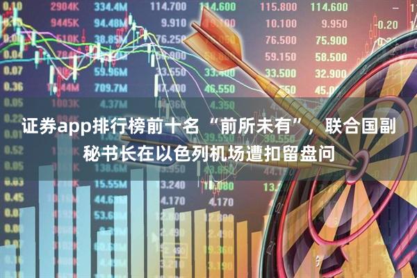 证券app排行榜前十名 “前所未有”，联合国副秘书长在以色列机场遭扣留盘问