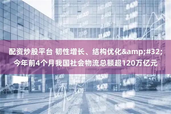 配资炒股平台 韧性增长、结构优化 今年前4个月我国社会物流总额超120万亿元