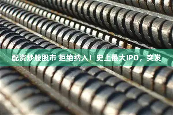 配资炒股股市 拒绝纳入！史上最大IPO，突发