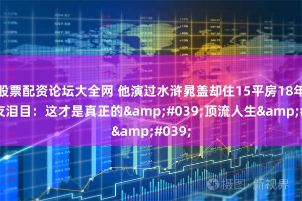 股票配资论坛大全网 他演过水浒晁盖却住15平房18年!网友泪目:这才是真正的'顶流人生'